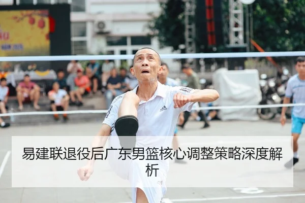 易建联退役后广东男篮核心调整策略深度解析